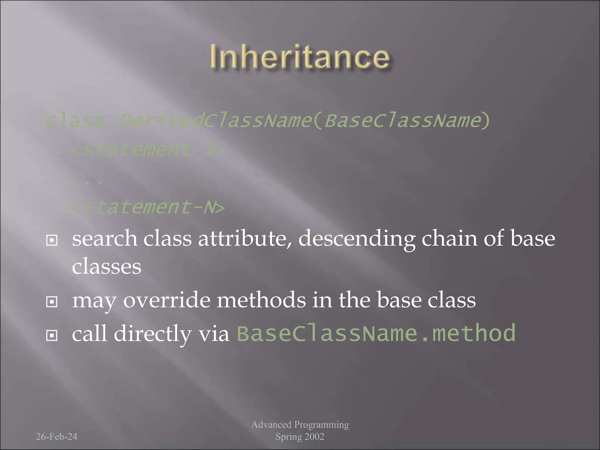 class DerivedClassName(BaseClassName)
<statement-1>
...
<statement-N>
 search class attribute, descending chain of base
classes
 may override methods in the base class
 call directly via BaseClassName.method
26-Feb-24
Advanced Programming
Spring 2002
 
