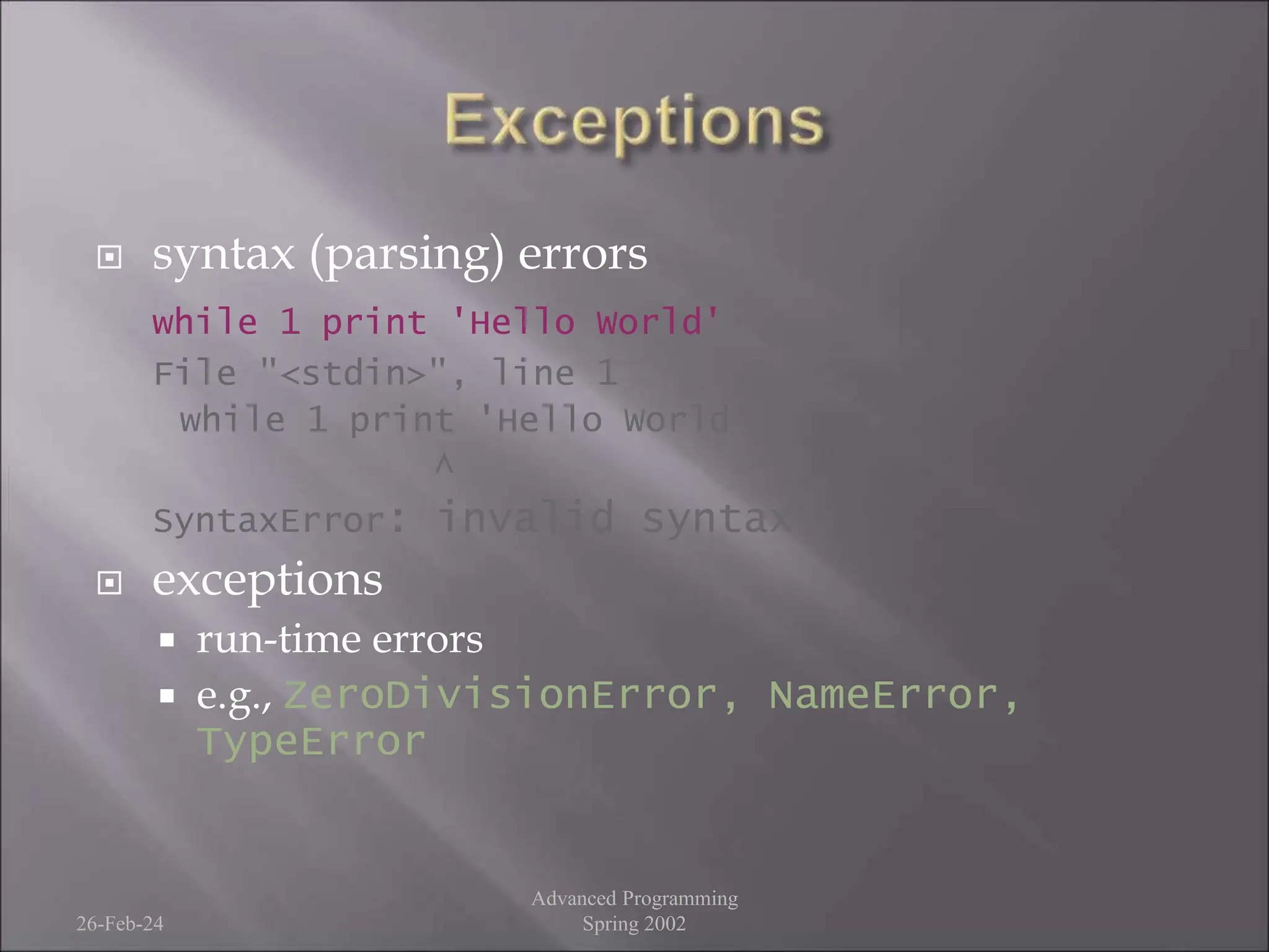  syntax (parsing) errors
while 1 print 'Hello World'
File "<stdin>", line 1
while 1 print 'Hello World'
^
SyntaxError: invalid syntax
 exceptions
 run-time errors
 e.g., ZeroDivisionError, NameError,
TypeError
26-Feb-24
Advanced Programming
Spring 2002
 
