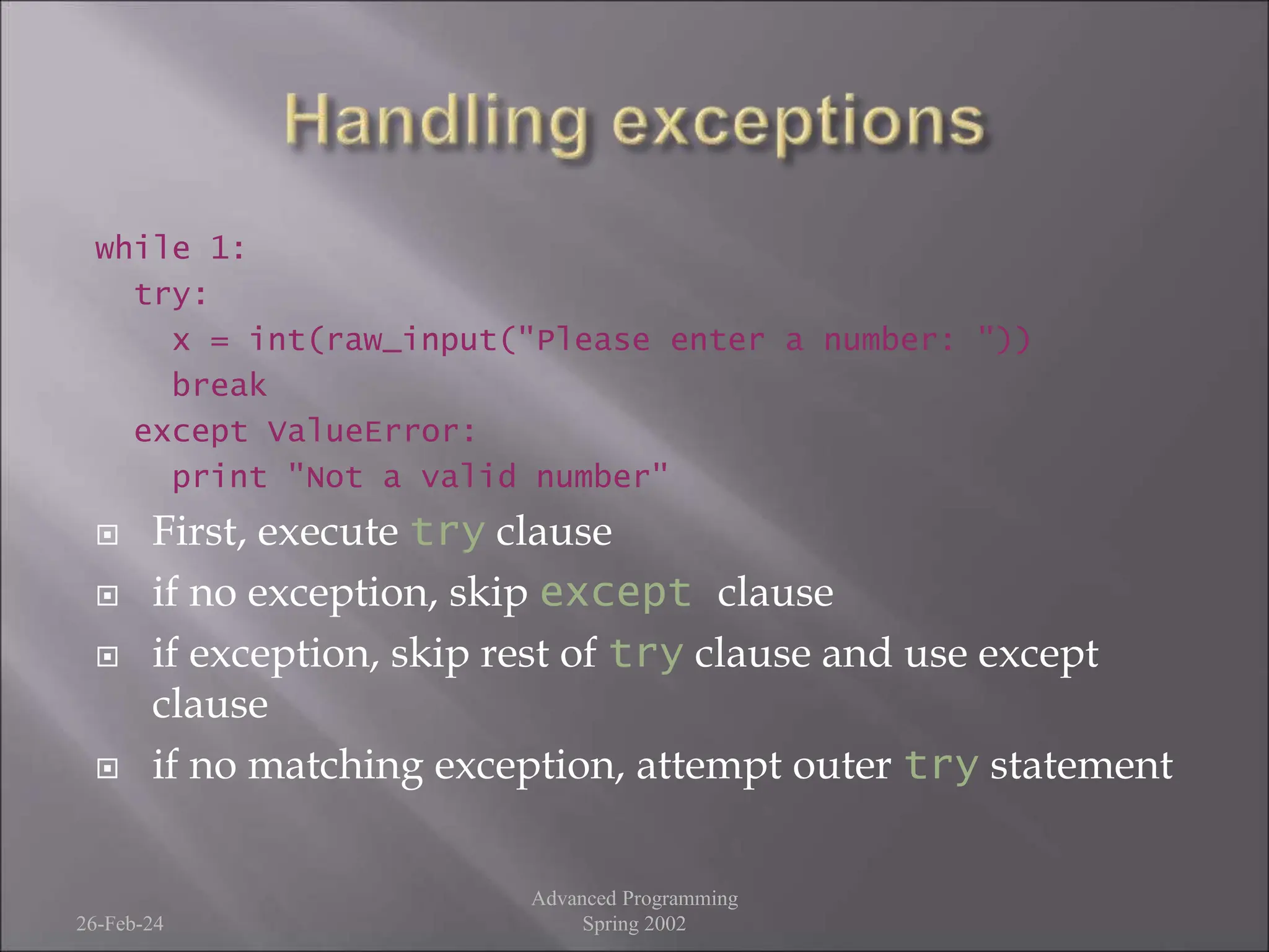 while 1:
try:
x = int(raw_input("Please enter a number: "))
break
except ValueError:
print "Not a valid number"
 First, execute try clause
 if no exception, skip except clause
 if exception, skip rest of try clause and use except
clause
 if no matching exception, attempt outer try statement
26-Feb-24
Advanced Programming
Spring 2002
 