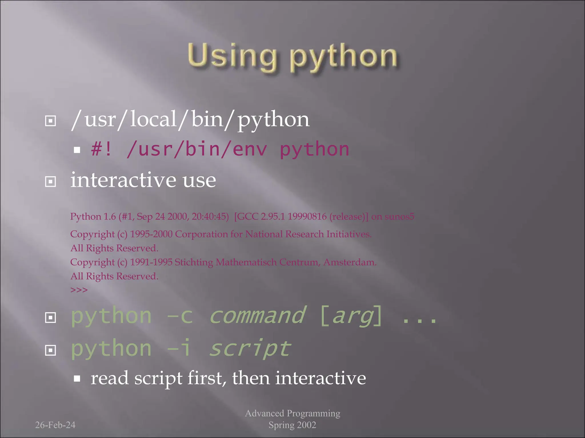  /usr/local/bin/python
 #! /usr/bin/env python
 interactive use
Python 1.6 (#1, Sep 24 2000, 20:40:45) [GCC 2.95.1 19990816 (release)] on sunos5
Copyright (c) 1995-2000 Corporation for National Research Initiatives.
All Rights Reserved.
Copyright (c) 1991-1995 Stichting Mathematisch Centrum, Amsterdam.
All Rights Reserved.
>>>
 python –c command [arg] ...
 python –i script
 read script first, then interactive
26-Feb-24
Advanced Programming
Spring 2002
 