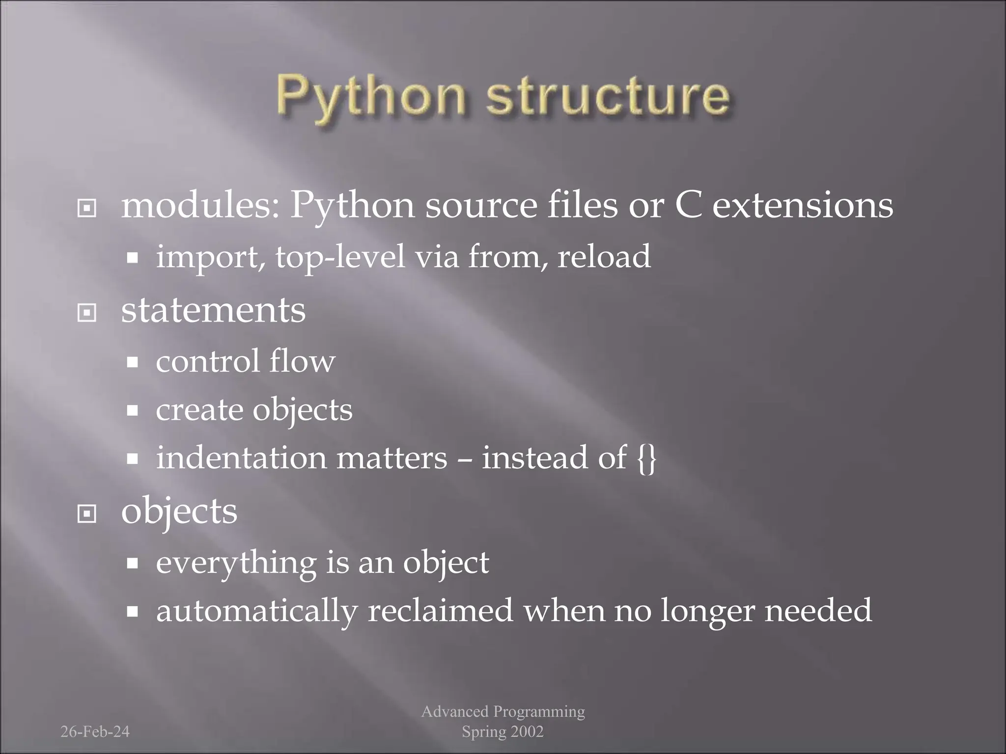  modules: Python source files or C extensions
 import, top-level via from, reload
 statements
 control flow
 create objects
 indentation matters – instead of {}
 objects
 everything is an object
 automatically reclaimed when no longer needed
26-Feb-24
Advanced Programming
Spring 2002
 