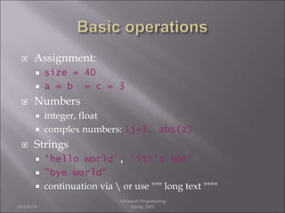  Assignment:
 size = 40
 a = b = c = 3
 Numbers
 integer, float
 complex numbers: 1j+3, abs(z)
 Strings
 'hello world', 'it's hot'
 "bye world"
 continuation via  or use """ long text """"
26-Feb-24
Advanced Programming
Spring 2002
 