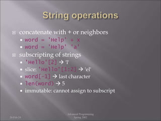  concatenate with + or neighbors
 word = 'Help' + x
 word = 'Help' 'a'
 subscripting of strings
 'Hello'[2]  'l'
 slice: 'Hello'[1:2]  'el'
 word[-1]  last character
 len(word)  5
 immutable: cannot assign to subscript
26-Feb-24
Advanced Programming
Spring 2002
 