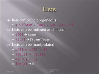  lists can be heterogeneous
 a = ['spam', 'eggs', 100, 1234, 2*2]
 Lists can be indexed and sliced:
 a[0]  spam
 a[:2]  ['spam', 'eggs']
 Lists can be manipulated
 a[2] = a[2] + 23
 a[0:2] = [1,12]
 a[0:0] = []
 len(a)  5
26-Feb-24
Advanced Programming
Spring 2002
 