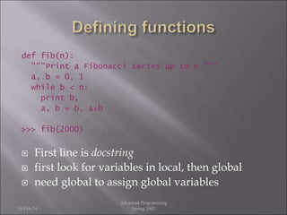 def fib(n):
"""Print a Fibonacci series up to n."""
a, b = 0, 1
while b < n:
print b,
a, b = b, a+b
>>> fib(2000)
 First line is docstring
 first look for variables in local, then global
 need global to assign global variables
26-Feb-24
Advanced Programming
Spring 2002
 