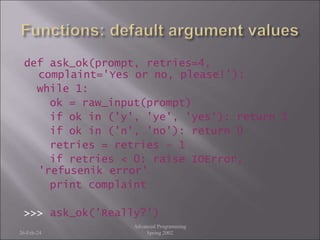 def ask_ok(prompt, retries=4,
complaint='Yes or no, please!'):
while 1:
ok = raw_input(prompt)
if ok in ('y', 'ye', 'yes'): return 1
if ok in ('n', 'no'): return 0
retries = retries - 1
if retries < 0: raise IOError,
'refusenik error'
print complaint
>>> ask_ok('Really?')
26-Feb-24
Advanced Programming
Spring 2002
 