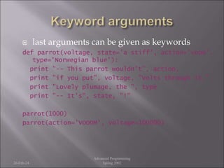  last arguments can be given as keywords
def parrot(voltage, state='a stiff', action='voom',
type='Norwegian blue'):
print "-- This parrot wouldn't", action,
print "if you put", voltage, "Volts through it."
print "Lovely plumage, the ", type
print "-- It's", state, "!"
parrot(1000)
parrot(action='VOOOM', voltage=100000)
26-Feb-24
Advanced Programming
Spring 2002
 