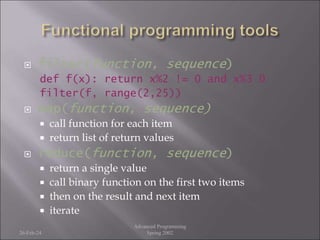  filter(function, sequence)
def f(x): return x%2 != 0 and x%3 0
filter(f, range(2,25))
 map(function, sequence)
 call function for each item
 return list of return values
 reduce(function, sequence)
 return a single value
 call binary function on the first two items
 then on the result and next item
 iterate
26-Feb-24
Advanced Programming
Spring 2002
 