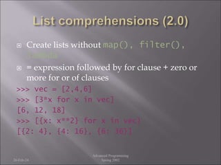  Create lists without map(), filter(),
lambda
 = expression followed by for clause + zero or
more for or of clauses
>>> vec = [2,4,6]
>>> [3*x for x in vec]
[6, 12, 18]
>>> [{x: x**2} for x in vec}
[{2: 4}, {4: 16}, {6: 36}]
26-Feb-24
Advanced Programming
Spring 2002
 