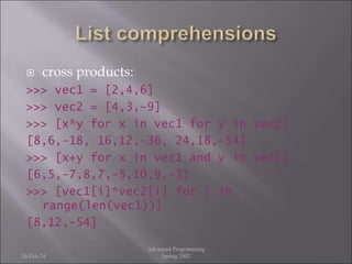  cross products:
>>> vec1 = [2,4,6]
>>> vec2 = [4,3,-9]
>>> [x*y for x in vec1 for y in vec2]
[8,6,-18, 16,12,-36, 24,18,-54]
>>> [x+y for x in vec1 and y in vec2]
[6,5,-7,8,7,-5,10,9,-3]
>>> [vec1[i]*vec2[i] for i in
range(len(vec1))]
[8,12,-54]
26-Feb-24
Advanced Programming
Spring 2002
 