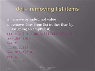  remove by index, not value
 remove slices from list (rather than by
assigning an empty list)
>>> a = [-1,1,66.6,333,333,1234.5]
>>> del a[0]
>>> a
[1,66.6,333,333,1234.5]
>>> del a[2:4]
>>> a
[1,66.6,1234.5]
26-Feb-24
Advanced Programming
Spring 2002
 