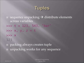  sequence unpacking  distribute elements
across variables
>>> t = 123, 543, 'bar'
>>> x, y, z = t
>>> x
123
 packing always creates tuple
 unpacking works for any sequence
26-Feb-24
Advanced Programming
Spring 2002
 
