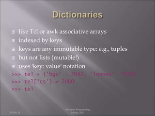  like Tcl or awk associative arrays
 indexed by keys
 keys are any immutable type: e.g., tuples
 but not lists (mutable!)
 uses 'key: value' notation
>>> tel = {'hgs' : 7042, 'lennox': 7018}
>>> tel['cs'] = 7000
>>> tel
26-Feb-24
Advanced Programming
Spring 2002
 