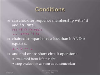  can check for sequence membership with is
and is not:
>>> if (4 in vec):
... print '4 is'
 chained comparisons: a less than b AND b
equals c:
a < b == c
 and and or are short-circuit operators:
 evaluated from left to right
 stop evaluation as soon as outcome clear
26-Feb-24
Advanced Programming
Spring 2002
 