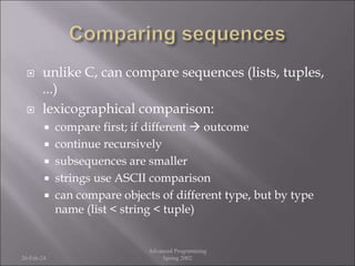  unlike C, can compare sequences (lists, tuples,
...)
 lexicographical comparison:
 compare first; if different  outcome
 continue recursively
 subsequences are smaller
 strings use ASCII comparison
 can compare objects of different type, but by type
name (list < string < tuple)
26-Feb-24
Advanced Programming
Spring 2002
 