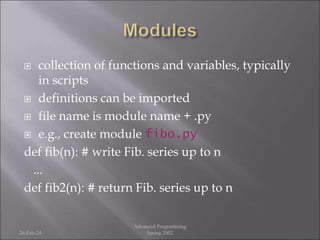  collection of functions and variables, typically
in scripts
 definitions can be imported
 file name is module name + .py
 e.g., create module fibo.py
def fib(n): # write Fib. series up to n
...
def fib2(n): # return Fib. series up to n
26-Feb-24
Advanced Programming
Spring 2002
 
