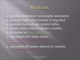  function definition + executable statements
 executed only when module is imported
 modules have private symbol tables
 avoids name clash for global variables
 accessible as module.globalname
 can import into name space:
>>> from fibo import fib, fib2
>>> fib(500)
 can import all names defined by module:
>>> from fibo import *
26-Feb-24
Advanced Programming
Spring 2002
 
