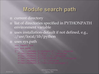  current directory
 list of directories specified in PYTHONPATH
environment variable
 uses installation-default if not defined, e.g.,
.:/usr/local/lib/python
 uses sys.path
>>> import sys
>>> sys.path
['', 'C:PROGRA~1Python2.2', 'C:Program
FilesPython2.2DLLs', 'C:Program
FilesPython2.2lib', 'C:Program
FilesPython2.2liblib-tk', 'C:Program
FilesPython2.2', 'C:Program
FilesPython2.2libsite-packages']
26-Feb-24
Advanced Programming
Spring 2002
 