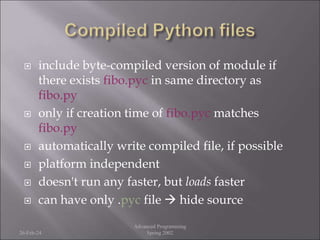  include byte-compiled version of module if
there exists fibo.pyc in same directory as
fibo.py
 only if creation time of fibo.pyc matches
fibo.py
 automatically write compiled file, if possible
 platform independent
 doesn't run any faster, but loads faster
 can have only .pyc file  hide source
26-Feb-24
Advanced Programming
Spring 2002
 