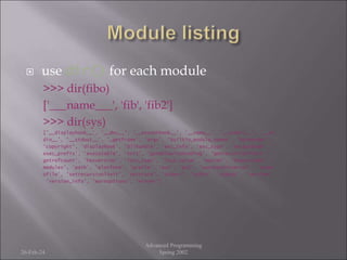  use dir() for each module
>>> dir(fibo)
['___name___', 'fib', 'fib2']
>>> dir(sys)
['__displayhook__', '__doc__', '__excepthook__', '__name__', '__stderr__', '__st
din__', '__stdout__', '_getframe', 'argv', 'builtin_module_names', 'byteorder',
'copyright', 'displayhook', 'dllhandle', 'exc_info', 'exc_type', 'excepthook', '
exec_prefix', 'executable', 'exit', 'getdefaultencoding', 'getrecursionlimit', '
getrefcount', 'hexversion', 'last_type', 'last_value', 'maxint', 'maxunicode', '
modules', 'path', 'platform', 'prefix', 'ps1', 'ps2', 'setcheckinterval', 'setpr
ofile', 'setrecursionlimit', 'settrace', 'stderr', 'stdin', 'stdout', 'version',
'version_info', 'warnoptions', 'winver']
26-Feb-24
Advanced Programming
Spring 2002
 