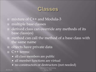  mixture of C++ and Modula-3
 multiple base classes
 derived class can override any methods of its
base class(es)
 method can call the method of a base class with
the same name
 objects have private data
 C++ terms:
 all class members are public
 all member functions are virtual
 no constructors or destructors (not needed)
26-Feb-24
Advanced Programming
Spring 2002
 