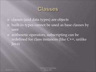  classes (and data types) are objects
 built-in types cannot be used as base classes by
user
 arithmetic operators, subscripting can be
redefined for class instances (like C++, unlike
Java)
26-Feb-24
Advanced Programming
Spring 2002
 