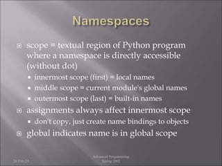  scope = textual region of Python program
where a namespace is directly accessible
(without dot)
 innermost scope (first) = local names
 middle scope = current module's global names
 outermost scope (last) = built-in names
 assignments always affect innermost scope
 don't copy, just create name bindings to objects
 global indicates name is in global scope
26-Feb-24
Advanced Programming
Spring 2002
 