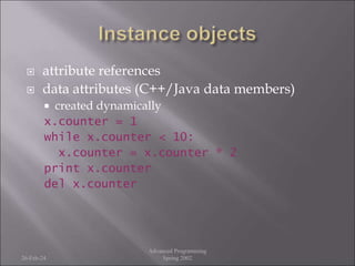  attribute references
 data attributes (C++/Java data members)
 created dynamically
x.counter = 1
while x.counter < 10:
x.counter = x.counter * 2
print x.counter
del x.counter
26-Feb-24
Advanced Programming
Spring 2002
 