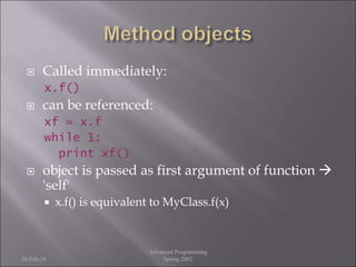  Called immediately:
x.f()
 can be referenced:
xf = x.f
while 1:
print xf()
 object is passed as first argument of function 
'self'
 x.f() is equivalent to MyClass.f(x)
26-Feb-24
Advanced Programming
Spring 2002
 