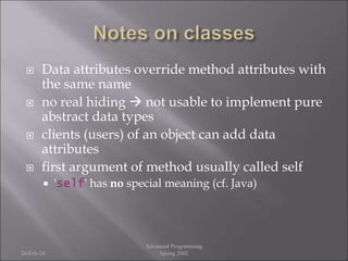  Data attributes override method attributes with
the same name
 no real hiding  not usable to implement pure
abstract data types
 clients (users) of an object can add data
attributes
 first argument of method usually called self
 'self' has no special meaning (cf. Java)
26-Feb-24
Advanced Programming
Spring 2002
 