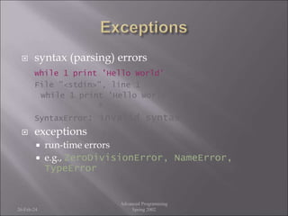  syntax (parsing) errors
while 1 print 'Hello World'
File "<stdin>", line 1
while 1 print 'Hello World'
^
SyntaxError: invalid syntax
 exceptions
 run-time errors
 e.g., ZeroDivisionError, NameError,
TypeError
26-Feb-24
Advanced Programming
Spring 2002
 