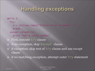 while 1:
try:
x = int(raw_input("Please enter a number: "))
break
except ValueError:
print "Not a valid number"
 First, execute try clause
 if no exception, skip except clause
 if exception, skip rest of try clause and use except
clause
 if no matching exception, attempt outer try statement
26-Feb-24
Advanced Programming
Spring 2002
 