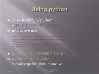  /usr/local/bin/python
 #! /usr/bin/env python
 interactive use
Python 1.6 (#1, Sep 24 2000, 20:40:45) [GCC 2.95.1 19990816 (release)] on sunos5
Copyright (c) 1995-2000 Corporation for National Research Initiatives.
All Rights Reserved.
Copyright (c) 1991-1995 Stichting Mathematisch Centrum, Amsterdam.
All Rights Reserved.
>>>
 python –c command [arg] ...
 python –i script
 read script first, then interactive
26-Feb-24
Advanced Programming
Spring 2002
 