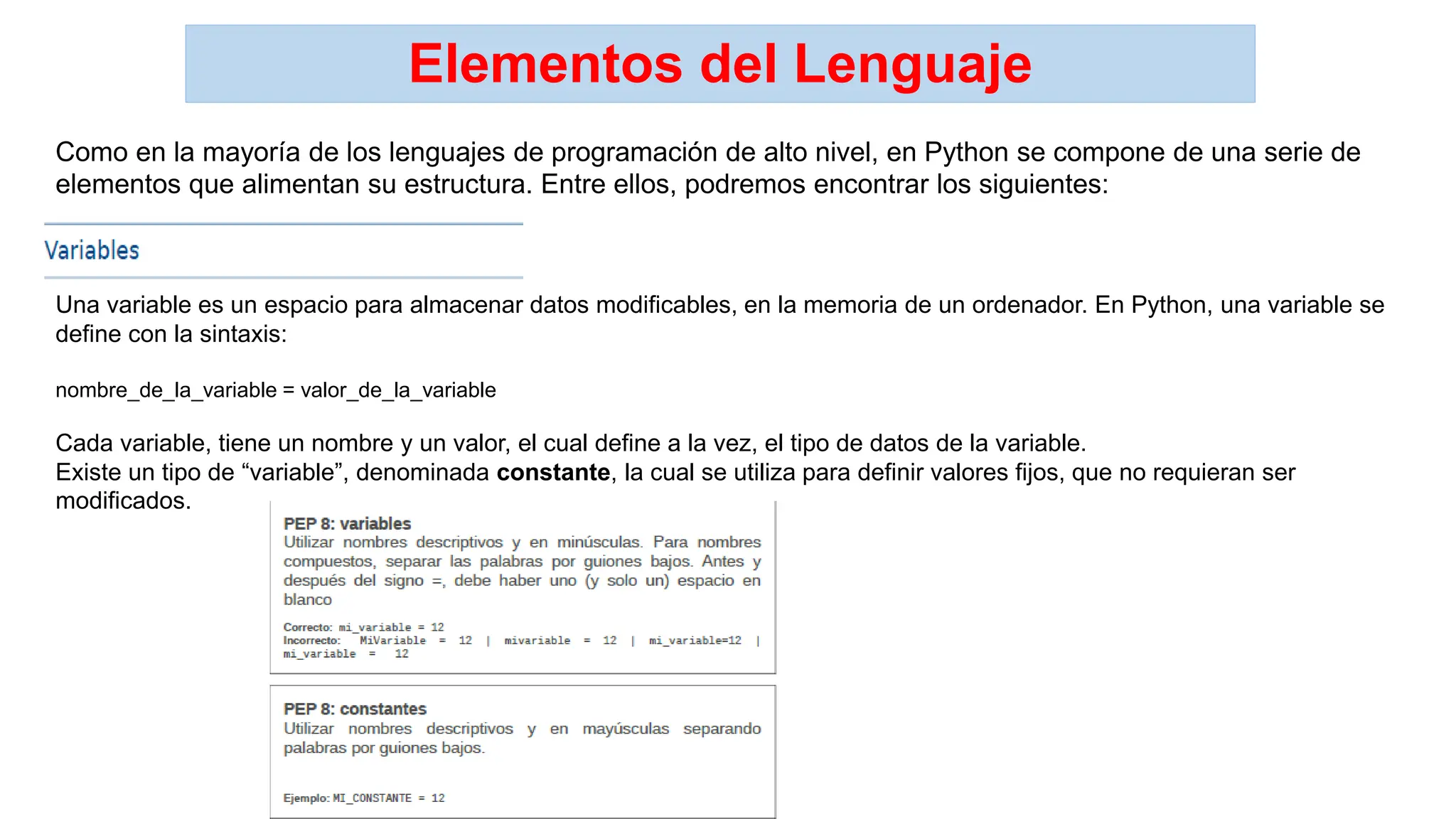 Elementos del Lenguaje
Como en la mayoría de los lenguajes de programación de alto nivel, en Python se compone de una serie de
elementos que alimentan su estructura. Entre ellos, podremos encontrar los siguientes:
Una variable es un espacio para almacenar datos modificables, en la memoria de un ordenador. En Python, una variable se
define con la sintaxis:
nombre_de_la_variable = valor_de_la_variable
Cada variable, tiene un nombre y un valor, el cual define a la vez, el tipo de datos de la variable.
Existe un tipo de “variable”, denominada constante, la cual se utiliza para definir valores fijos, que no requieran ser
modificados.
 