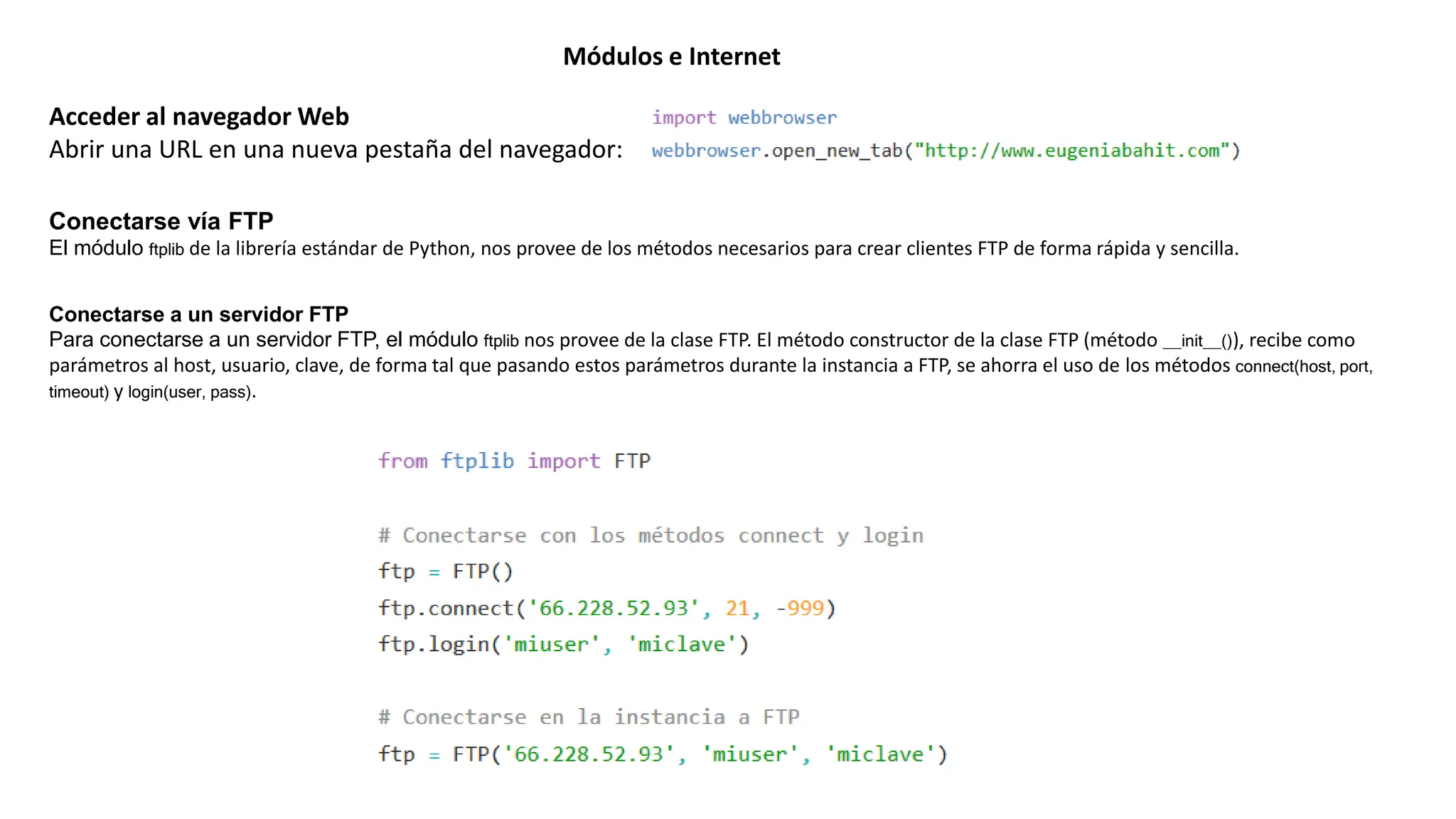 Módulos e Internet
Acceder al navegador Web
Abrir una URL en una nueva pestaña del navegador:
Conectarse vía FTP
El módulo ftplib de la librería estándar de Python, nos provee de los métodos necesarios para crear clientes FTP de forma rápida y sencilla.
Conectarse a un servidor FTP
Para conectarse a un servidor FTP, el módulo ftplib nos provee de la clase FTP. El método constructor de la clase FTP (método __init__()), recibe como
parámetros al host, usuario, clave, de forma tal que pasando estos parámetros durante la instancia a FTP, se ahorra el uso de los métodos connect(host, port,
timeout) y login(user, pass).
 