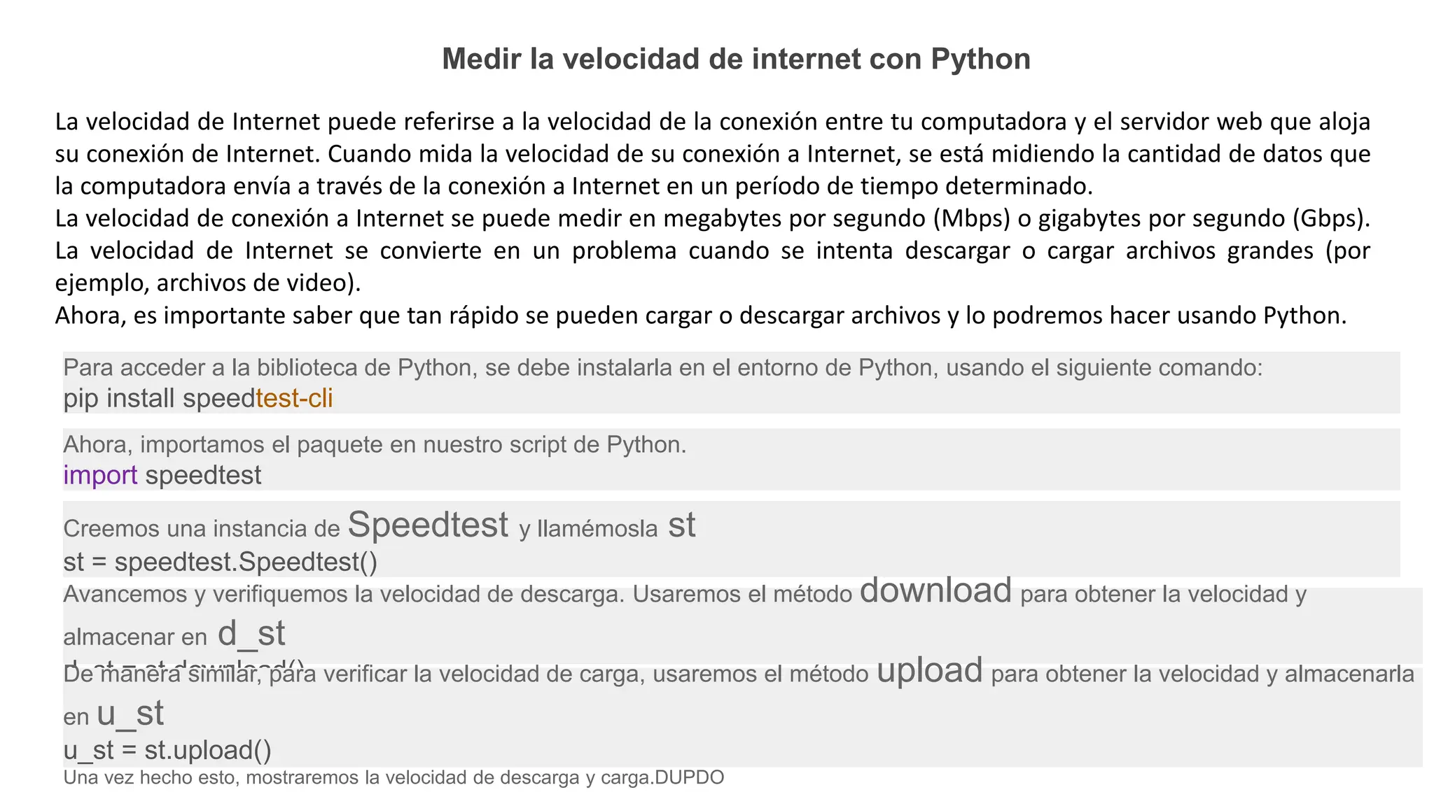 Medir la velocidad de internet con Python
La velocidad de Internet puede referirse a la velocidad de la conexión entre tu computadora y el servidor web que aloja
su conexión de Internet. Cuando mida la velocidad de su conexión a Internet, se está midiendo la cantidad de datos que
la computadora envía a través de la conexión a Internet en un período de tiempo determinado.
La velocidad de conexión a Internet se puede medir en megabytes por segundo (Mbps) o gigabytes por segundo (Gbps).
La velocidad de Internet se convierte en un problema cuando se intenta descargar o cargar archivos grandes (por
ejemplo, archivos de video).
Ahora, es importante saber que tan rápido se pueden cargar o descargar archivos y lo podremos hacer usando Python.
Para acceder a la biblioteca de Python, se debe instalarla en el entorno de Python, usando el siguiente comando:
pip install speedtest-cli
Ahora, importamos el paquete en nuestro script de Python.
import speedtest
Creemos una instancia de Speedtest y llamémosla st
st = speedtest.Speedtest()
Avancemos y verifiquemos la velocidad de descarga. Usaremos el método download para obtener la velocidad y
almacenar en d_st
d_st = st.download()
De manera similar, para verificar la velocidad de carga, usaremos el método upload para obtener la velocidad y almacenarla
en u_st
u_st = st.upload()
Una vez hecho esto, mostraremos la velocidad de descarga y carga.DUPDO
 