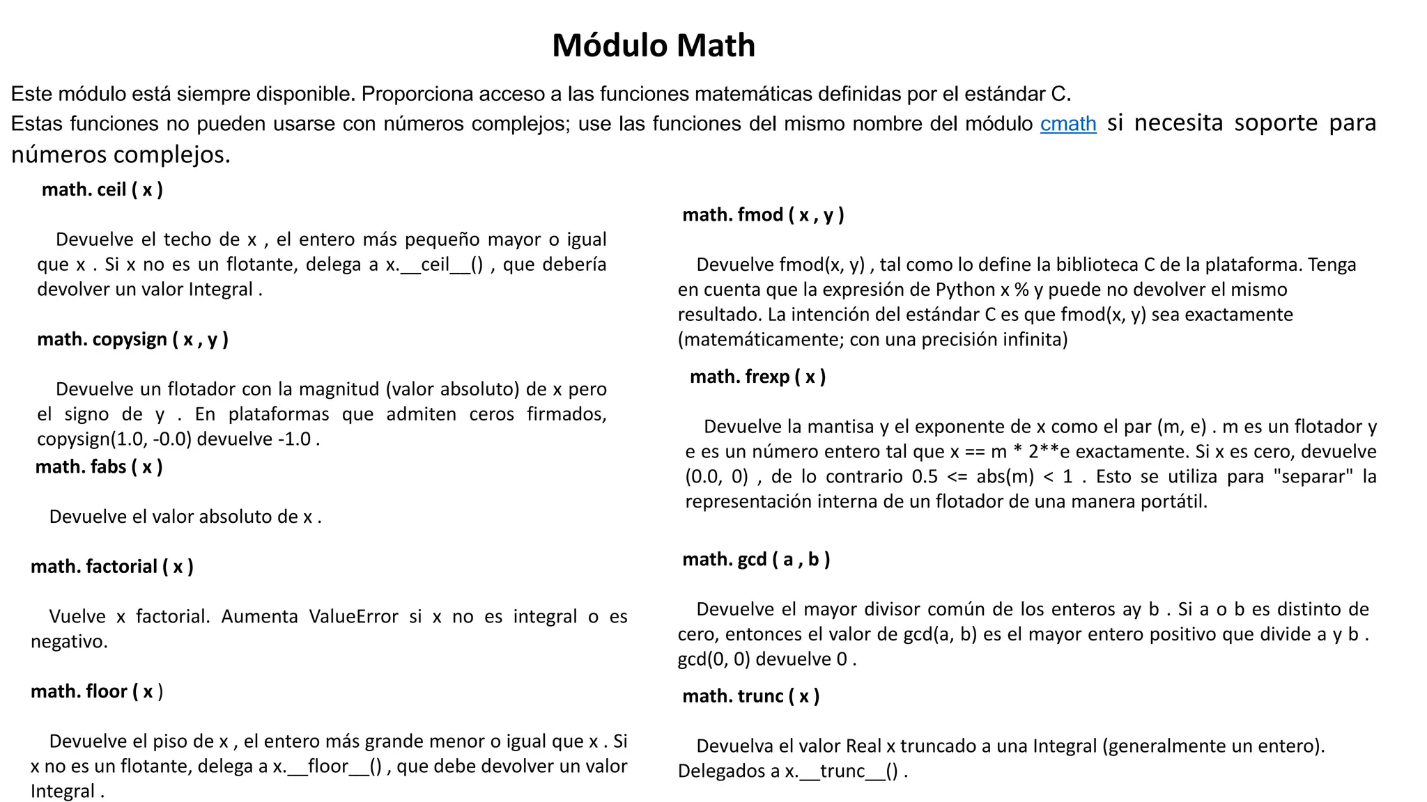 Módulo Math
Este módulo está siempre disponible. Proporciona acceso a las funciones matemáticas definidas por el estándar C.
Estas funciones no pueden usarse con números complejos; use las funciones del mismo nombre del módulo cmath si necesita soporte para
números complejos.
math. ceil ( x )
Devuelve el techo de x , el entero más pequeño mayor o igual
que x . Si x no es un flotante, delega a x.__ceil__() , que debería
devolver un valor Integral .
math. copysign ( x , y )
Devuelve un flotador con la magnitud (valor absoluto) de x pero
el signo de y . En plataformas que admiten ceros firmados,
copysign(1.0, -0.0) devuelve -1.0 .
math. fabs ( x )
Devuelve el valor absoluto de x .
math. factorial ( x )
Vuelve x factorial. Aumenta ValueError si x no es integral o es
negativo.
math. floor ( x )
Devuelve el piso de x , el entero más grande menor o igual que x . Si
x no es un flotante, delega a x.__floor__() , que debe devolver un valor
Integral .
math. fmod ( x , y )
Devuelve fmod(x, y) , tal como lo define la biblioteca C de la plataforma. Tenga
en cuenta que la expresión de Python x % y puede no devolver el mismo
resultado. La intención del estándar C es que fmod(x, y) sea ​​exactamente
(matemáticamente; con una precisión infinita)
math. frexp ( x )
Devuelve la mantisa y el exponente de x como el par (m, e) . m es un flotador y
e es un número entero tal que x == m * 2**e exactamente. Si x es cero, devuelve
(0.0, 0) , de lo contrario 0.5 <= abs(m) < 1 . Esto se utiliza para "separar" la
representación interna de un flotador de una manera portátil.
math. gcd ( a , b )
Devuelve el mayor divisor común de los enteros ay b . Si a o b es distinto de
cero, entonces el valor de gcd(a, b) es el mayor entero positivo que divide a y b .
gcd(0, 0) devuelve 0 .
math. trunc ( x )
Devuelva el valor Real x truncado a una Integral (generalmente un entero).
Delegados a x.__trunc__() .
 