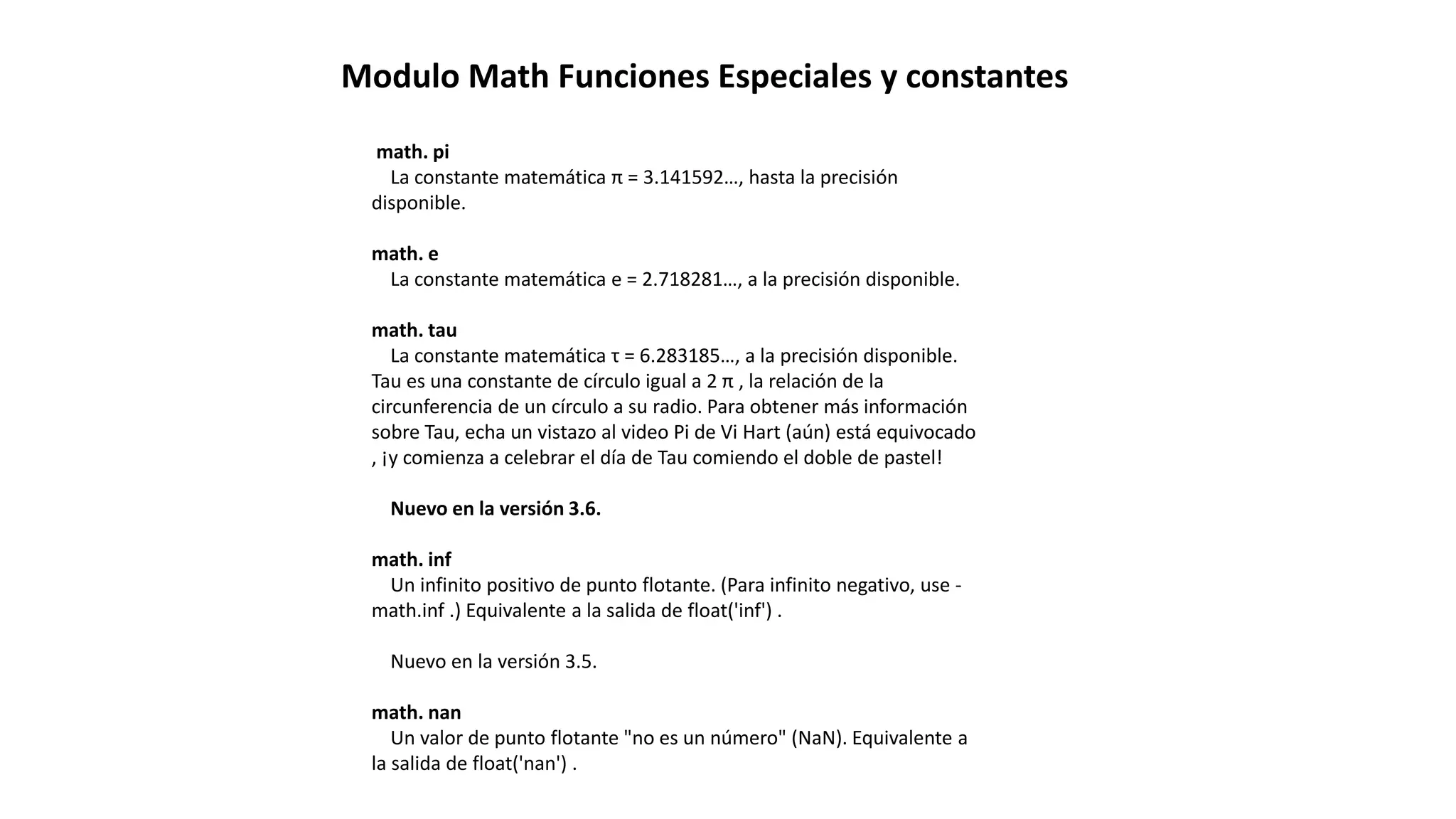 Modulo Math Funciones Especiales y constantes
math. pi
La constante matemática π = 3.141592…, hasta la precisión
disponible.
math. e
La constante matemática e = 2.718281…, a la precisión disponible.
math. tau
La constante matemática τ = 6.283185…, a la precisión disponible.
Tau es una constante de círculo igual a 2 π , la relación de la
circunferencia de un círculo a su radio. Para obtener más información
sobre Tau, echa un vistazo al video Pi de Vi Hart (aún) está equivocado
, ¡y comienza a celebrar el día de Tau comiendo el doble de pastel!
Nuevo en la versión 3.6.
math. inf
Un infinito positivo de punto flotante. (Para infinito negativo, use -
math.inf .) Equivalente a la salida de float('inf') .
Nuevo en la versión 3.5.
math. nan
Un valor de punto flotante "no es un número" (NaN). Equivalente a
la salida de float('nan') .
 