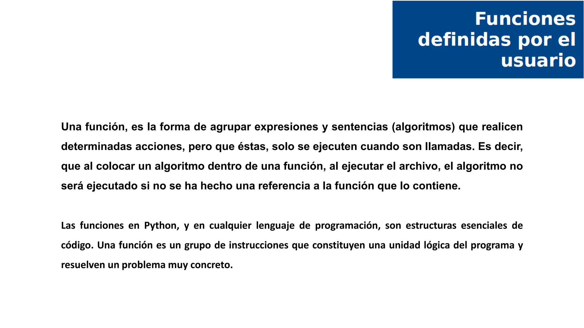 Una función, es la forma de agrupar expresiones y sentencias (algoritmos) que realicen
determinadas acciones, pero que éstas, solo se ejecuten cuando son llamadas. Es decir,
que al colocar un algoritmo dentro de una función, al ejecutar el archivo, el algoritmo no
será ejecutado si no se ha hecho una referencia a la función que lo contiene.
Las funciones en Python, y en cualquier lenguaje de programación, son estructuras esenciales de
código. Una función es un grupo de instrucciones que constituyen una unidad lógica del programa y
resuelven un problema muy concreto.
 