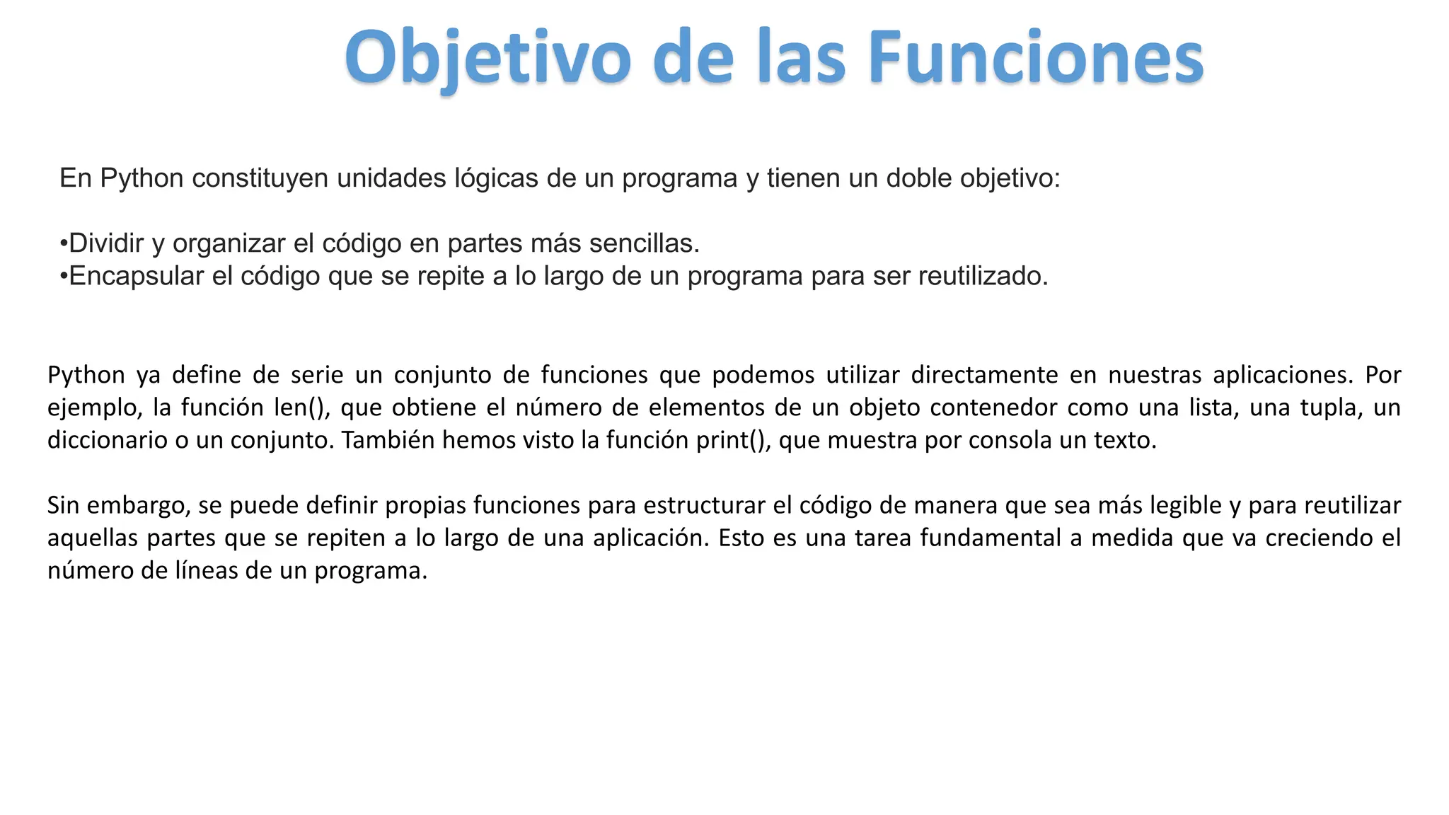 En Python constituyen unidades lógicas de un programa y tienen un doble objetivo:
•Dividir y organizar el código en partes más sencillas.
•Encapsular el código que se repite a lo largo de un programa para ser reutilizado.
Objetivo de las Funciones
Python ya define de serie un conjunto de funciones que podemos utilizar directamente en nuestras aplicaciones. Por
ejemplo, la función len(), que obtiene el número de elementos de un objeto contenedor como una lista, una tupla, un
diccionario o un conjunto. También hemos visto la función print(), que muestra por consola un texto.
Sin embargo, se puede definir propias funciones para estructurar el código de manera que sea más legible y para reutilizar
aquellas partes que se repiten a lo largo de una aplicación. Esto es una tarea fundamental a medida que va creciendo el
número de líneas de un programa.
 