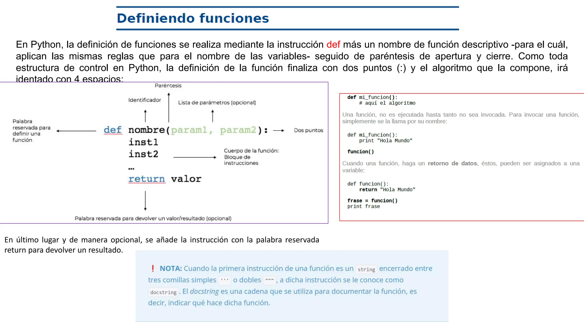 En Python, la definición de funciones se realiza mediante la instrucción def más un nombre de función descriptivo -para el cuál,
aplican las mismas reglas que para el nombre de las variables- seguido de paréntesis de apertura y cierre. Como toda
estructura de control en Python, la definición de la función finaliza con dos puntos (:) y el algoritmo que la compone, irá
identado con 4 espacios:
En último lugar y de manera opcional, se añade la instrucción con la palabra reservada
return para devolver un resultado.
 