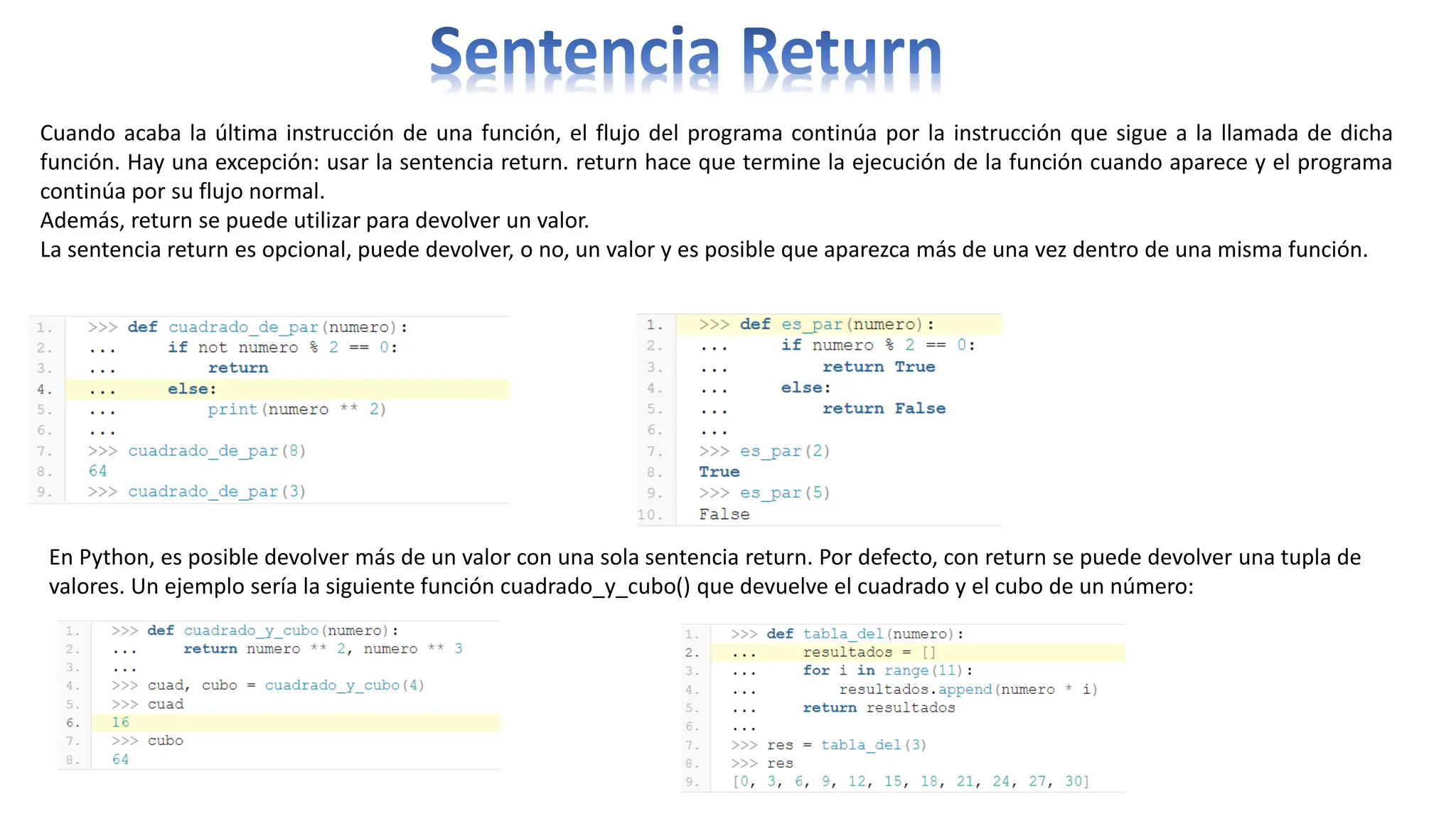 Cuando acaba la última instrucción de una función, el flujo del programa continúa por la instrucción que sigue a la llamada de dicha
función. Hay una excepción: usar la sentencia return. return hace que termine la ejecución de la función cuando aparece y el programa
continúa por su flujo normal.
Además, return se puede utilizar para devolver un valor.
La sentencia return es opcional, puede devolver, o no, un valor y es posible que aparezca más de una vez dentro de una misma función.
En Python, es posible devolver más de un valor con una sola sentencia return. Por defecto, con return se puede devolver una tupla de
valores. Un ejemplo sería la siguiente función cuadrado_y_cubo() que devuelve el cuadrado y el cubo de un número:
 