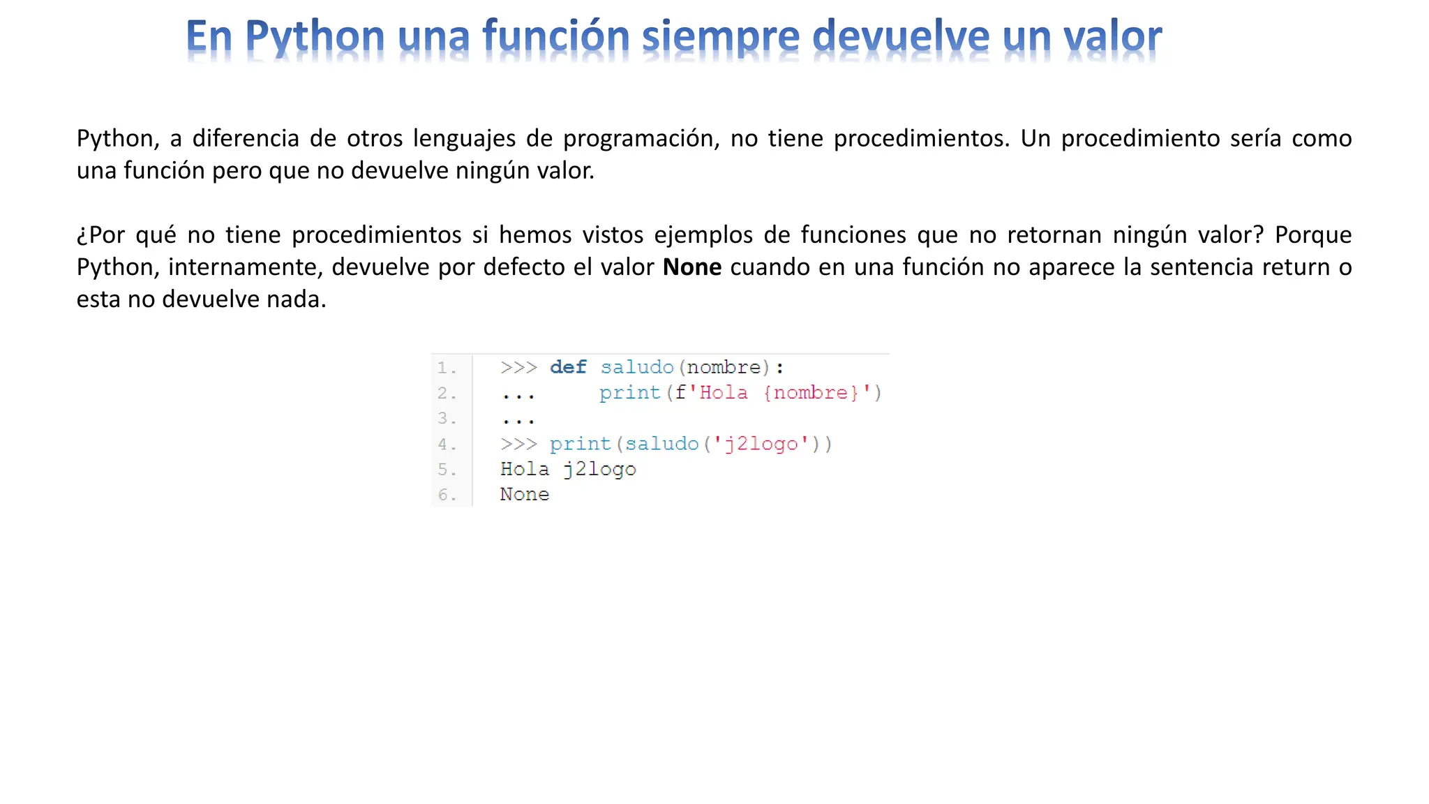Python, a diferencia de otros lenguajes de programación, no tiene procedimientos. Un procedimiento sería como
una función pero que no devuelve ningún valor.
¿Por qué no tiene procedimientos si hemos vistos ejemplos de funciones que no retornan ningún valor? Porque
Python, internamente, devuelve por defecto el valor None cuando en una función no aparece la sentencia return o
esta no devuelve nada.
 