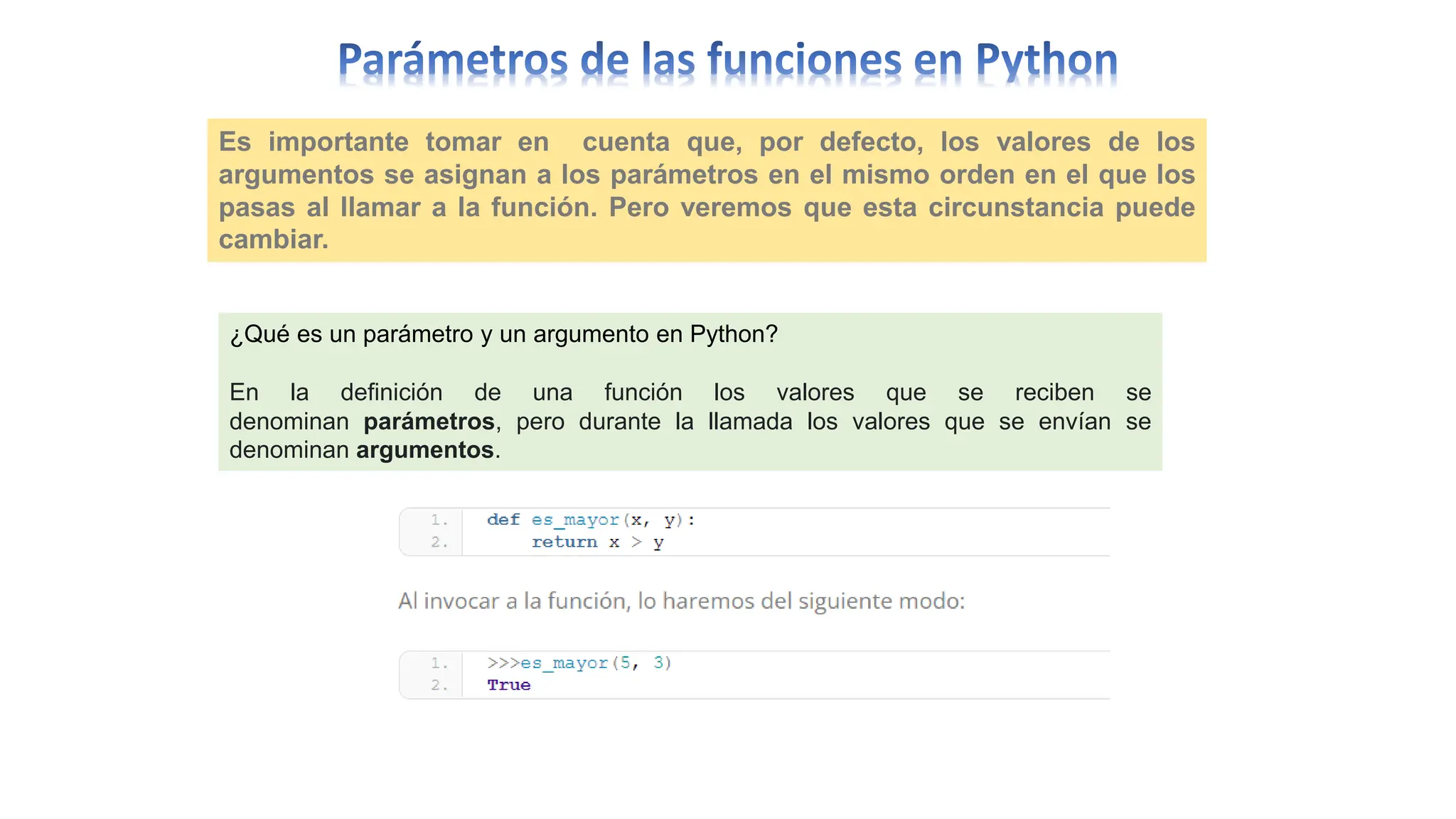 Es importante tomar en cuenta que, por defecto, los valores de los
argumentos se asignan a los parámetros en el mismo orden en el que los
pasas al llamar a la función. Pero veremos que esta circunstancia puede
cambiar.
¿Qué es un parámetro y un argumento en Python?
En la definición de una función los valores que se reciben se
denominan parámetros, pero durante la llamada los valores que se envían se
denominan argumentos.
 