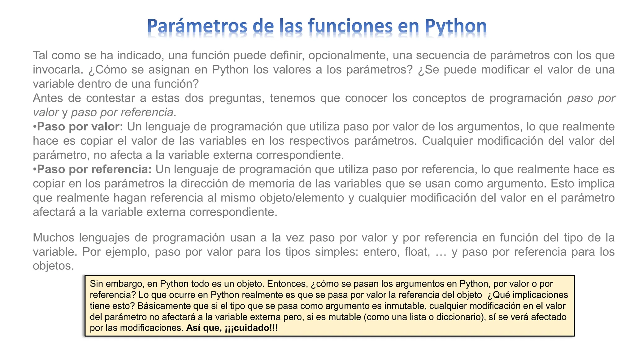 Tal como se ha indicado, una función puede definir, opcionalmente, una secuencia de parámetros con los que
invocarla. ¿Cómo se asignan en Python los valores a los parámetros? ¿Se puede modificar el valor de una
variable dentro de una función?
Antes de contestar a estas dos preguntas, tenemos que conocer los conceptos de programación paso por
valor y paso por referencia.
•Paso por valor: Un lenguaje de programación que utiliza paso por valor de los argumentos, lo que realmente
hace es copiar el valor de las variables en los respectivos parámetros. Cualquier modificación del valor del
parámetro, no afecta a la variable externa correspondiente.
•Paso por referencia: Un lenguaje de programación que utiliza paso por referencia, lo que realmente hace es
copiar en los parámetros la dirección de memoria de las variables que se usan como argumento. Esto implica
que realmente hagan referencia al mismo objeto/elemento y cualquier modificación del valor en el parámetro
afectará a la variable externa correspondiente.
Muchos lenguajes de programación usan a la vez paso por valor y por referencia en función del tipo de la
variable. Por ejemplo, paso por valor para los tipos simples: entero, float, … y paso por referencia para los
objetos.
Sin embargo, en Python todo es un objeto. Entonces, ¿cómo se pasan los argumentos en Python, por valor o por
referencia? Lo que ocurre en Python realmente es que se pasa por valor la referencia del objeto ¿Qué implicaciones
tiene esto? Básicamente que si el tipo que se pasa como argumento es inmutable, cualquier modificación en el valor
del parámetro no afectará a la variable externa pero, si es mutable (como una lista o diccionario), sí se verá afectado
por las modificaciones. Así que, ¡¡¡cuidado!!!
 