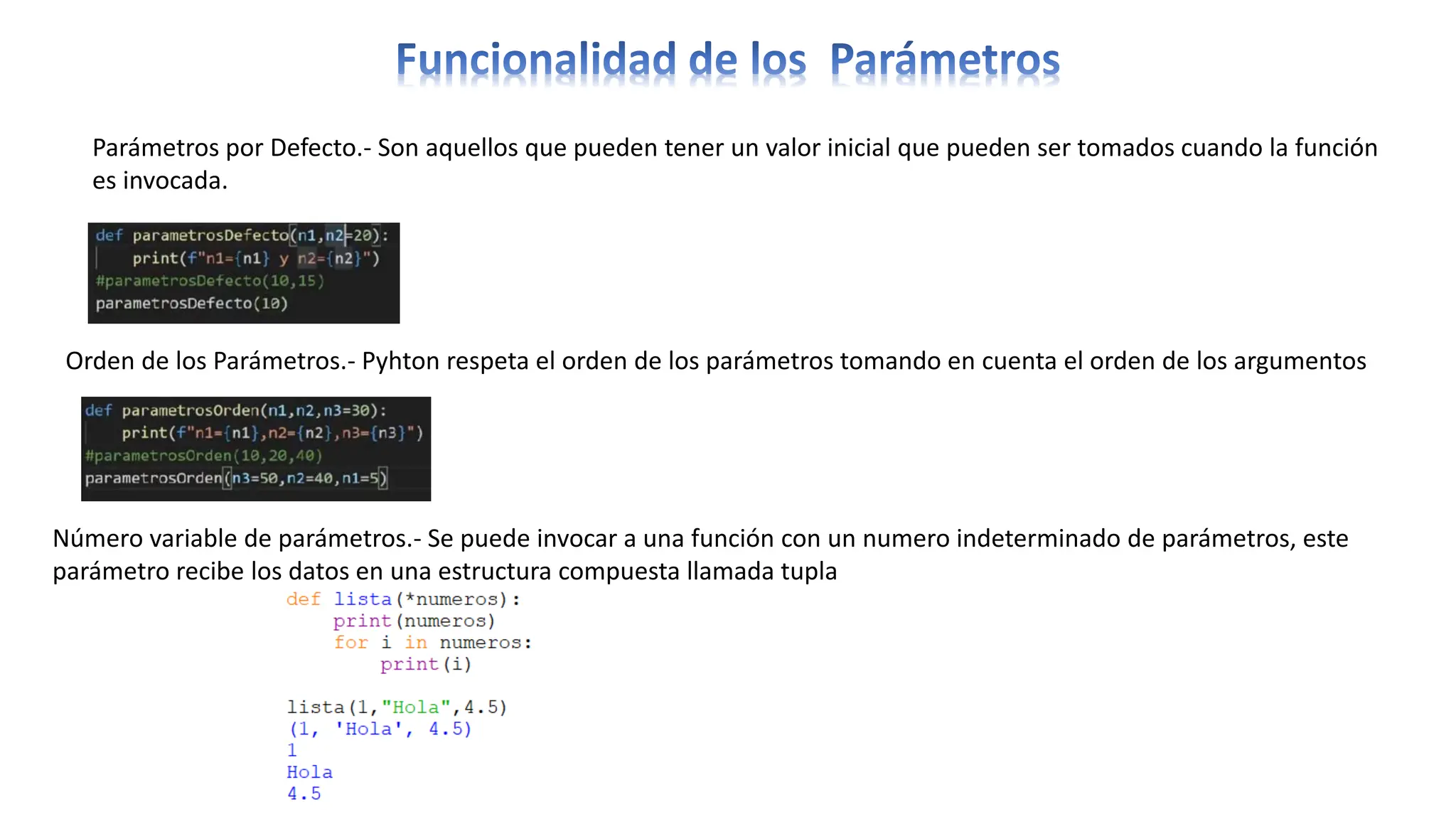 Parámetros por Defecto.- Son aquellos que pueden tener un valor inicial que pueden ser tomados cuando la función
es invocada.
Orden de los Parámetros.- Pyhton respeta el orden de los parámetros tomando en cuenta el orden de los argumentos
Número variable de parámetros.- Se puede invocar a una función con un numero indeterminado de parámetros, este
parámetro recibe los datos en una estructura compuesta llamada tupla
 
