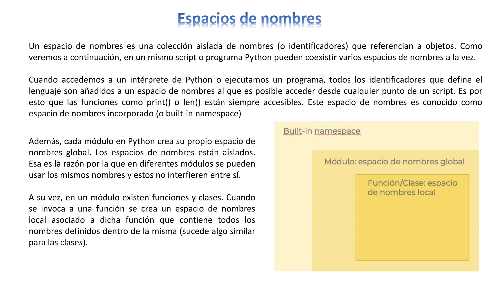 Un espacio de nombres es una colección aislada de nombres (o identificadores) que referencian a objetos. Como
veremos a continuación, en un mismo script o programa Python pueden coexistir varios espacios de nombres a la vez.
Cuando accedemos a un intérprete de Python o ejecutamos un programa, todos los identificadores que define el
lenguaje son añadidos a un espacio de nombres al que es posible acceder desde cualquier punto de un script. Es por
esto que las funciones como print() o len() están siempre accesibles. Este espacio de nombres es conocido como
espacio de nombres incorporado (o built-in namespace)
Además, cada módulo en Python crea su propio espacio de
nombres global. Los espacios de nombres están aislados.
Esa es la razón por la que en diferentes módulos se pueden
usar los mismos nombres y estos no interfieren entre sí.
A su vez, en un módulo existen funciones y clases. Cuando
se invoca a una función se crea un espacio de nombres
local asociado a dicha función que contiene todos los
nombres definidos dentro de la misma (sucede algo similar
para las clases).
 