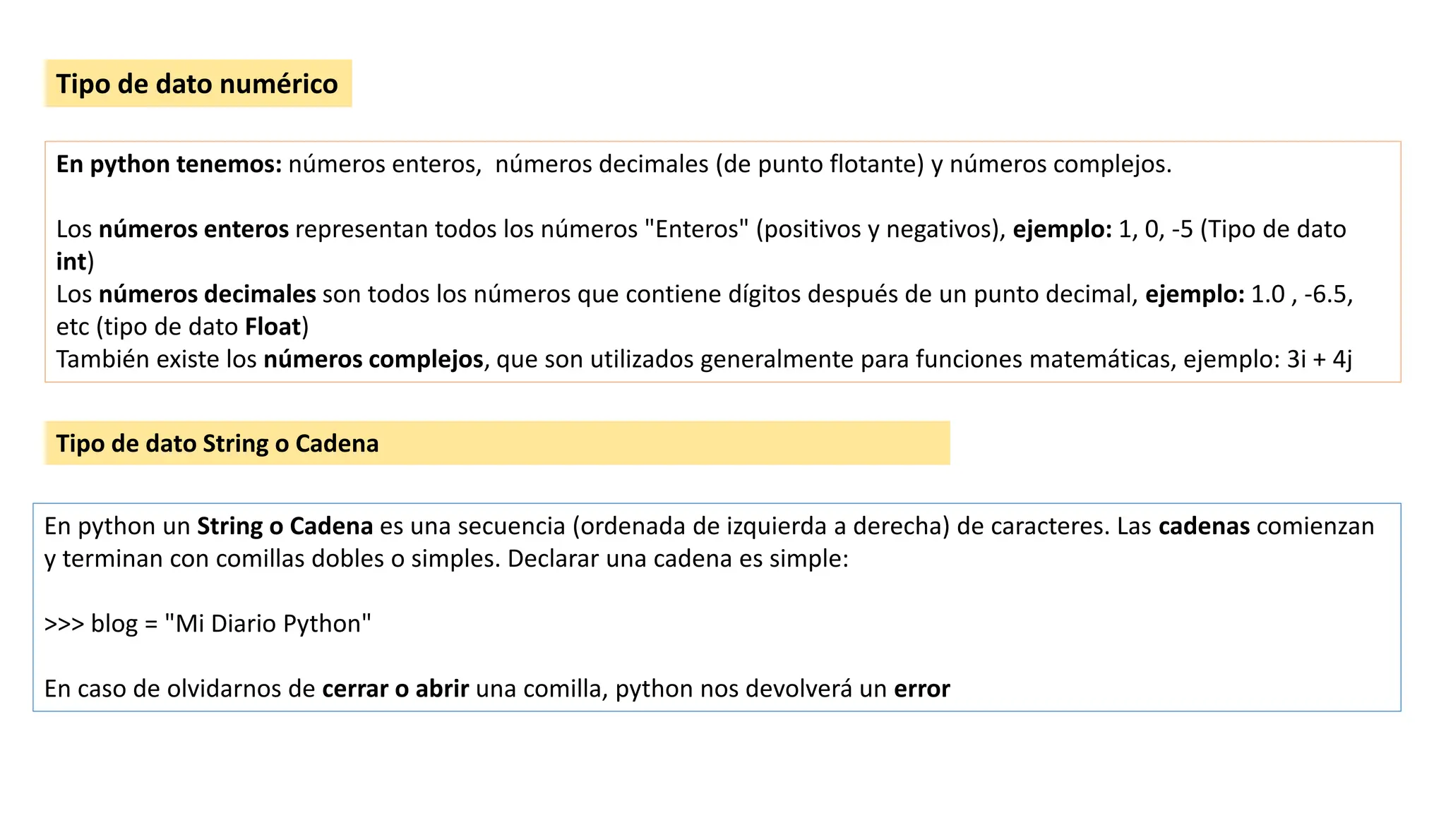Tipo de dato numérico
En python tenemos: números enteros, números decimales (de punto flotante) y números complejos.
Los números enteros representan todos los números "Enteros" (positivos y negativos), ejemplo: 1, 0, -5 (Tipo de dato
int)
Los números decimales son todos los números que contiene dígitos después de un punto decimal, ejemplo: 1.0 , -6.5,
etc (tipo de dato Float)
También existe los números complejos, que son utilizados generalmente para funciones matemáticas, ejemplo: 3i + 4j
En python un String o Cadena es una secuencia (ordenada de izquierda a derecha) de caracteres. Las cadenas comienzan
y terminan con comillas dobles o simples. Declarar una cadena es simple:
>>> blog = "Mi Diario Python"
En caso de olvidarnos de cerrar o abrir una comilla, python nos devolverá un error
Tipo de dato String o Cadena
 