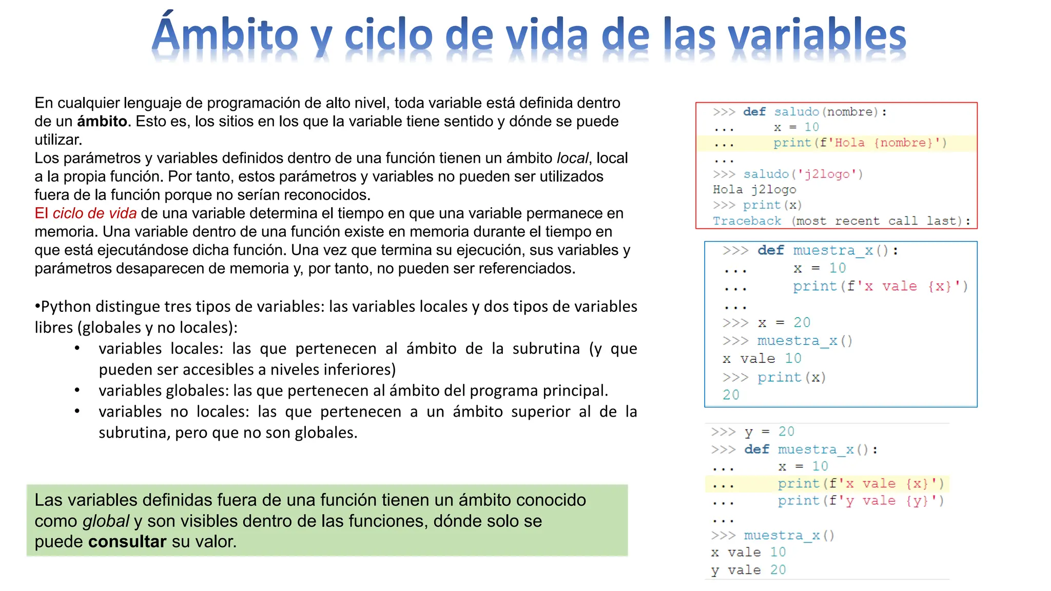 En cualquier lenguaje de programación de alto nivel, toda variable está definida dentro
de un ámbito. Esto es, los sitios en los que la variable tiene sentido y dónde se puede
utilizar.
Los parámetros y variables definidos dentro de una función tienen un ámbito local, local
a la propia función. Por tanto, estos parámetros y variables no pueden ser utilizados
fuera de la función porque no serían reconocidos.
El ciclo de vida de una variable determina el tiempo en que una variable permanece en
memoria. Una variable dentro de una función existe en memoria durante el tiempo en
que está ejecutándose dicha función. Una vez que termina su ejecución, sus variables y
parámetros desaparecen de memoria y, por tanto, no pueden ser referenciados.
•Python distingue tres tipos de variables: las variables locales y dos tipos de variables
libres (globales y no locales):
• variables locales: las que pertenecen al ámbito de la subrutina (y que
pueden ser accesibles a niveles inferiores)
• variables globales: las que pertenecen al ámbito del programa principal.
• variables no locales: las que pertenecen a un ámbito superior al de la
subrutina, pero que no son globales.
Las variables definidas fuera de una función tienen un ámbito conocido
como global y son visibles dentro de las funciones, dónde solo se
puede consultar su valor.
 