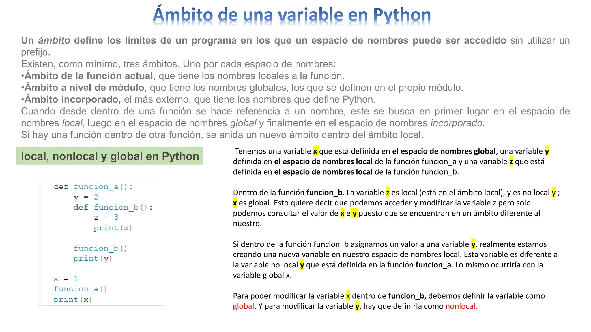 Un ámbito define los límites de un programa en los que un espacio de nombres puede ser accedido sin utilizar un
prefijo.
Existen, como mínimo, tres ámbitos. Uno por cada espacio de nombres:
•Ámbito de la función actual, que tiene los nombres locales a la función.
•Ámbito a nivel de módulo, que tiene los nombres globales, los que se definen en el propio módulo.
•Ámbito incorporado, el más externo, que tiene los nombres que define Python.
Cuando desde dentro de una función se hace referencia a un nombre, este se busca en primer lugar en el espacio de
nombres local, luego en el espacio de nombres global y finalmente en el espacio de nombres incorporado.
Si hay una función dentro de otra función, se anida un nuevo ámbito dentro del ámbito local.
local, nonlocal y global en Python
Tenemos una variable x que está definida en el espacio de nombres global, una variable y
definida en el espacio de nombres local de la función funcion_a y una variable z que está
definida en el espacio de nombres local de la función funcion_b.
Dentro de la función funcion_b. La variable z es local (está en el ámbito local), y es no local y ;
x es global. Esto quiere decir que podemos acceder y modificar la variable z pero solo
podemos consultar el valor de x e y puesto que se encuentran en un ámbito diferente al
nuestro.
Si dentro de la función funcion_b asignamos un valor a una variable y, realmente estamos
creando una nueva variable en nuestro espacio de nombres local. Esta variable es diferente a
la variable no local y que está definida en la función funcion_a. Lo mismo ocurriría con la
variable global x.
Para poder modificar la variable x dentro de funcion_b, debemos definir la variable como
global. Y para modificar la variable y, hay que definirla como nonlocal.
 